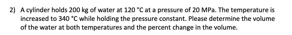 2) A cylinder holds 200 kg of water at 120 °C at a pressure of 20 MPa. The temperature is
increased to 340 °C while holding the pressure constant. Please determine the volume
of the water at both temperatures and the percent change in the volume.