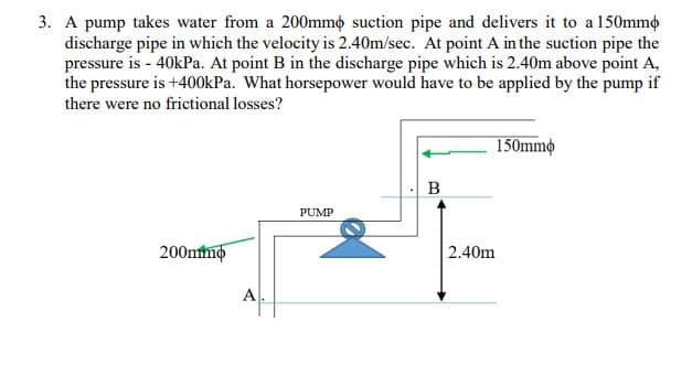 3. A pump takes water from a 200mmo suction pipe and delivers it to a 150mmo
discharge pipe in which the velocity is 2.40m/sec. At point A in the suction pipe the
pressure is - 40kPa. At point B in the discharge pipe which is 2.40m above point A,
the pressure is +400kPa. What horsepower would have to be applied by the pump if
there were no frictional losses?
150mmo
B
PUMP
200mmo
2.40m
A
