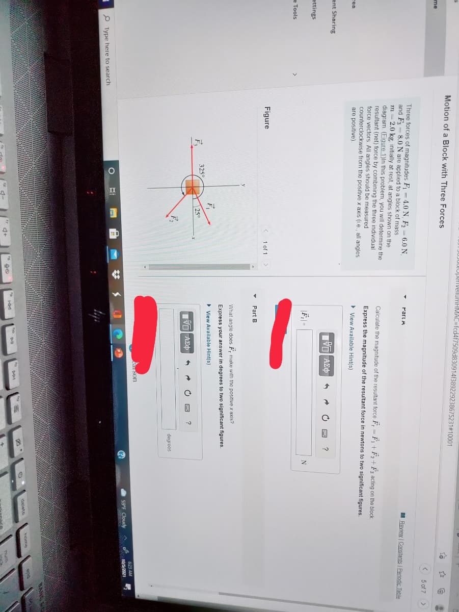 dOpenvellumHMAC=fcd4f7509d8
914f389229238675231#10001
Motion of a Block with Three Forces
me
( 5 of 7
Three forces of magnitudes F = 4.0 N, F2 = 6.0 N
and F
m = 2.0 kg, initially at rest, at angles shown on the
diagram. (Figure 1)ln this problem, you will determine the
resultant (net) force by combining the three individual
force vectors All angles should be measured
counterclockwise from the positive x axis (ie., all angles
Part A
8.0 N are applied to a block of mass
I Review Constants | Perodic Table
Calculate the magnitude of the resultant force F, = F + F, + Fa acting on the block
Express the magnitude of the resultant force in newtons to two significant figures.
rea
are positive).
> View Available Hint(s)
ent Sharing
Πνα ΑΣφ
ettings
e Tools
Figure
1 of 1
Part B
What angle does F, make with the positive x axis?
Express your answer in degrees to two significant figures.
> View Available Hint(s)
325°
25°
Πνα ΑΣφ
F.
degreos
Carson
623 AM
(?
59°F Cloudy
10/5/2021
P Type here to search
BANG
home
delete
* 144
