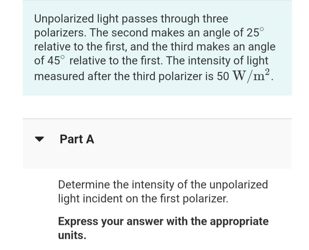 Unpolarized light passes through three
polarizers. The second makes an angle of 25°
relative to the first, and the third makes an angle
of 45° relative to the first. The intensity of light
measured after the third polarizer is 50 W/m2.
Part A
Determine the intensity of the unpolarized
light incident on the first polarizer.
Express your answer with the appropriate
units.
