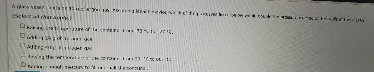 A glass vessel contains 40 g of argon gas. Assuming ideal behavior, which of the processes listed below would double the pressure exerted on the walls of the vessel?
(Select all that apply.)
Raising the temperature of the container from -73 °C to 127 °C.
Adding 28 g of nitrogen gas.
Adding 40 g of nitrogen gas.
Raising the temperature of the container from 30. °C to 60. °C.
Adding enough mercury to fill one-half the container.