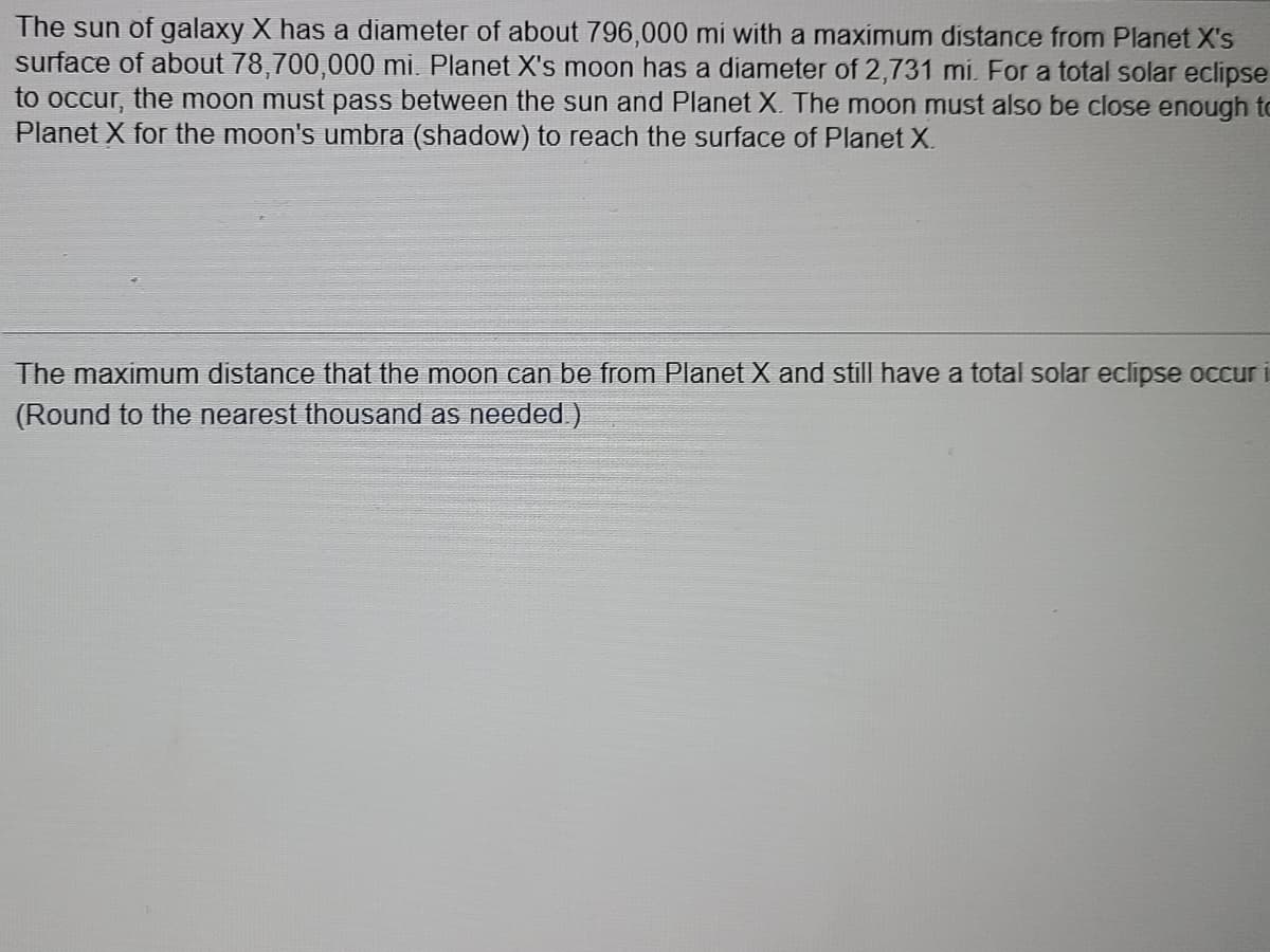 The sun of galaxy X has a diameter of about 796,000 mi with a maximum distance from Planet X's
surface of about 78,700,000 mi. Planet X's moon has a diameter of 2,731 mi. For a total solar eclipse
to occur, the moon must pass between the sun and Planet X. The moon must also be close enough to
Planet X for the moon's umbra (shadow) to reach the surface of Planet X.
The maximum distance that the moon can be from Planet X and still have a total solar eclipse occur i
(Round to the nearest thousand as needed )
