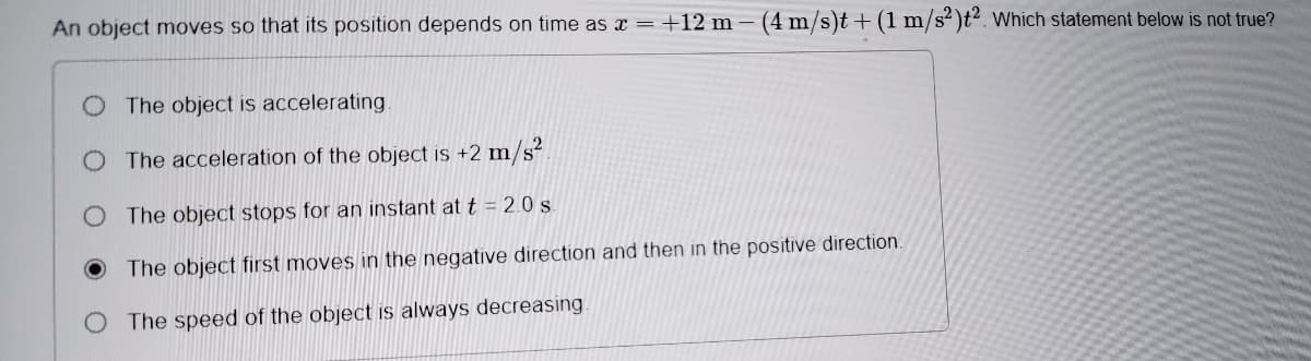 An object moves so that its position depends on time as x =+12 m – (4 m/s)t + (1 m/s² )t². Which statement below is not true?
O The object is accelerating.
The acceleration of the object is +2 m/s²
The object stops for an instant at t = 2.0 .
The object first moves in the negative direction and then in the positive direction.
The speed of the object is always decreasing.
