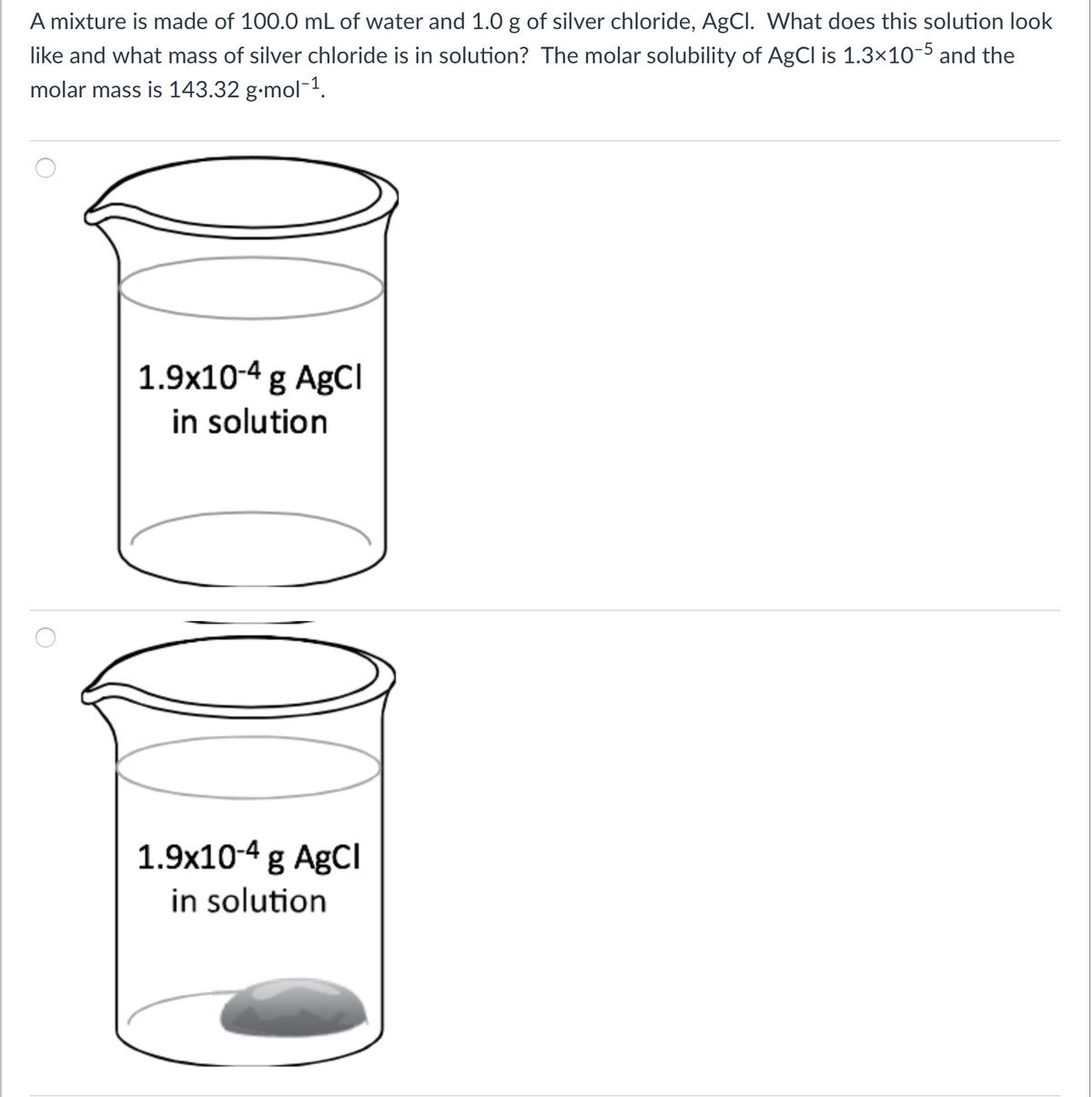 A mixture is made of 100.0 mL of water and 1.0 g of silver chloride, AgCl. What does this solution look
like and what mass of silver chloride is in solution? The molar solubility of AgCl is 1.3×10-5 and the
molar mass is 143.32 g-mol-1.
1.9x10-4 g AgCl
in solution
1.9x10-4 g AgCI
in solution
