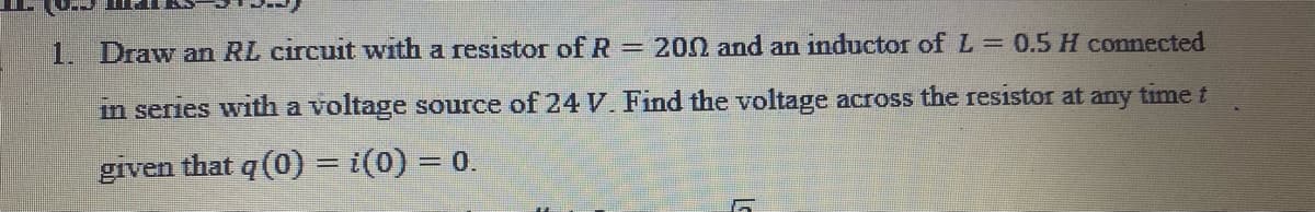 1. Draw an RL circuit with a resistor of R = 200 and an inductor of L = 0.5 H commected
in series with a voltage source of 24V. Find the voltage across the resistor at any time t
given that q (0) = i(0) = 0.
