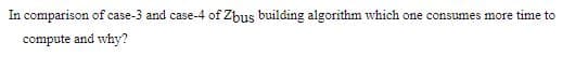 In comparison of case-3 and case-4 of Zbus building algorithm which one consumes more time to
compute and why?
