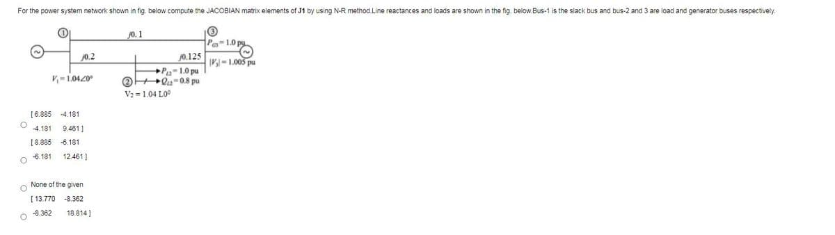 For the power system network shown in fig. below compute the JACOBIAN matrix elements of J1 by using N-R method.Line reactances and loads are shown in the fig. below.Bus-1 is the slack bus and bus-2 and 3 are load and generator buses respectively.
j0. 1
Pa1.0 py
j0.2
j0.125
|V- 1.005 pu
P-1.0 pu
O Q2-0.8 pu
V2 =1.04 L00
V=1.0420°
[6.885 -4.181
-4.181
9.461 ]
[8.885
-6.181
-6.181
12.461 ]
None of the given
[ 13.770 -8.362
-8.362
18.814 ]
