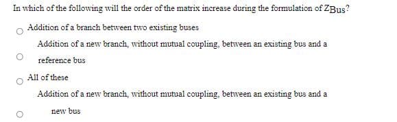 In which of the following will the order of the matrix increase during the formulation of ZBus?
Addition of a branch between two existing buses
Addition of a new branch, without mutual coupling, between an existing bus and a
reference bus
All of these
Addition of a new branch, without mutual coupling, between an existing bus and a
new bus
