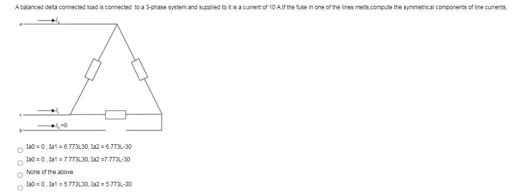 A balanced delta connected load is connected to a 3-phase system and supplied to it is a current of 10 A.If the fuse in one of the lines melts,compute the symmetrical components of line currents.
, =0
b.
Ia0 = 0, la1 = 6.773L30, Ia2 = 6.773L-30
Ia0 = 0, la1 = 7.773L30, Ia2 =7.773L-30
None of the above
Ia0 = 0, la1 = 5.773L30, Ia2 = 5.773L-30
O o o C
