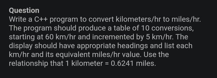 Question
Write a C++ program to convert kilometers/hr to miles/hr.
The program should produce a table of 10 conversions,
starting at 60 km/hr and incremented by 5 km/hr. The
display should have appropriate headings and list each
km/hr and its equivalent miles/hr value. Use the
relationship that 1 kilometer = 0.6241 miles.
%3D
