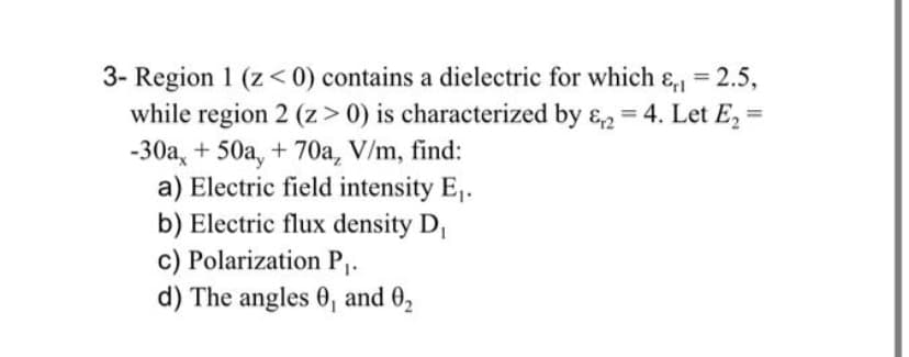 3- Region 1 (z < 0) contains a dielectric for which ɛ, = 2.5,
while region 2 (z > 0) is characterized by &, = 4. Let E, =
-30a, + 50a, + 70a, V/m, find:
a) Electric field intensity E,.
b) Electric flux density D,
c) Polarization P.
d) The angles 0, and 0,
%3D
