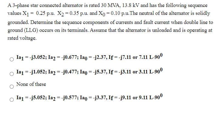 A 3-phase star connected alternator is rated 30 MVA, 13.8 kV and has the following sequence
values X1 = 0.25 p.u. X2 = 0.35 p.u. and Xo = 0.10 p.u.The neutral of the alternator is solidly
grounded. Determine the sequence components of currents and fault current when double line to
ground (LLG) occurs on its terminals. Assume that the alternator is unloaded and is operating at
rated voltage.
o la1 = -j3.052; Ia2 = -j0.677; Iao = -j2.37, If = -j7.11 or 7.11 L-900
o la1 = -j1.052; Ia2 = -j0.477; Iao = -j5.37, If = -j3.11 or 3.11 L-900
None of these
o la1 = -j5.052; Ia2 = -j0.577; Iao = -j3.37, If = -j9.11 or 9.11 L-900
%3D
%3D
