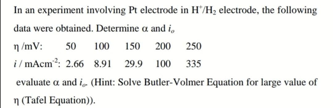 In an experiment involving Pt electrode in H*/H2 electrode, the following
data were obtained. Determine a and i,
n /mV:
50
100
150
200
250
i / mAcm?: 2.66 8.91
29.9
100
335
evaluate a and i. (Hint: Solve Butler-Volmer Equation for large value of
n (Tafel Equation)).
