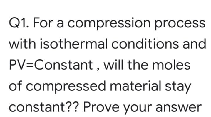 Q1. For a compression process
with isothermal conditions and
PV=Constant , will the moles
of compressed material stay
constant?? Prove your answer
