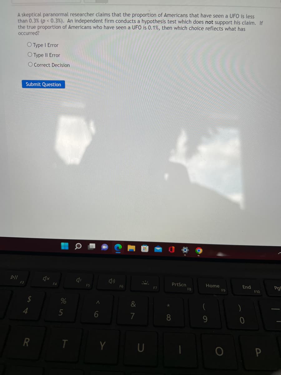 A skeptical paranormal researcher claims that the proportion of Americans that have seen a UFO is less
than 0.3% (p < 0.3%). An independent firm conducts a hypothesis test which does not support his claim. If
the true proportion of Americans who have seen a UFO is 0.1% , then which choice reflects what has
occurred?
DII
F3
O Type 1 Error
O Type II Error
O Correct Decision
Submit Question
$
4
R
♫x
F4
%
5
T
F5
A
6
Y
F6
&
7
F7
8
PrtScn
F8
Home
9
F9
End
F10
P
Pg