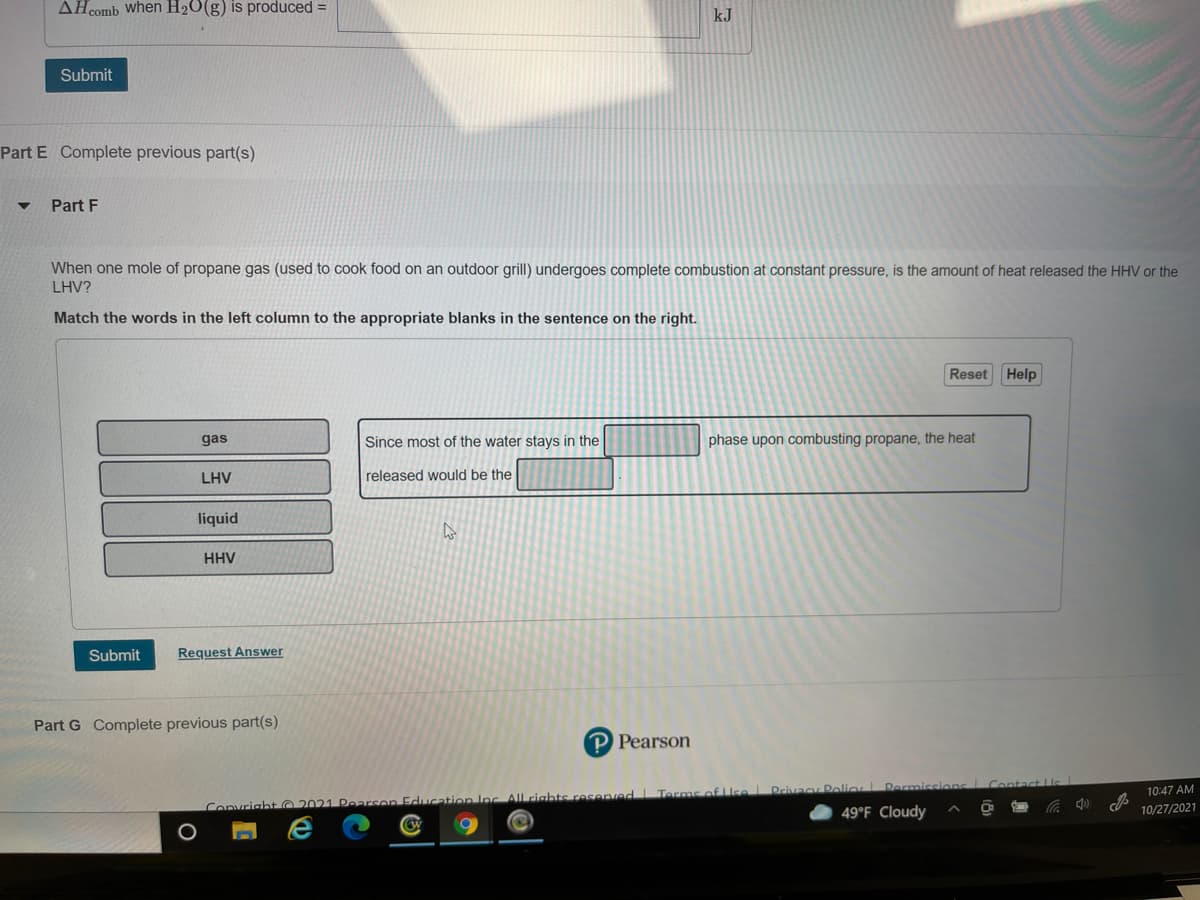 AHcomb when H20(g) is produced =
kJ
Submit
Part E Complete previous part(s)
Part F
When one mole of propane gas (used to cook food on an outdoor grill) undergoes complete combustion at constant pressure, is the amount of heat released the HHV or the
LHV?
Match the words in the left column to the appropriate blanks in the sentence on the right.
Reset Help
gas
Since most of the water stays in the
phase upon combusting propane, the heat
LHV
released would be the
liquid
HHV
Submit
Request Answer
Part G Complete previous part(s)
P Pearson
Privacy Polio
10:47 AM
Convright G
2021 Pearson Education Inc All rights resenved Terms
49°F Cloudy
10/27/2021
