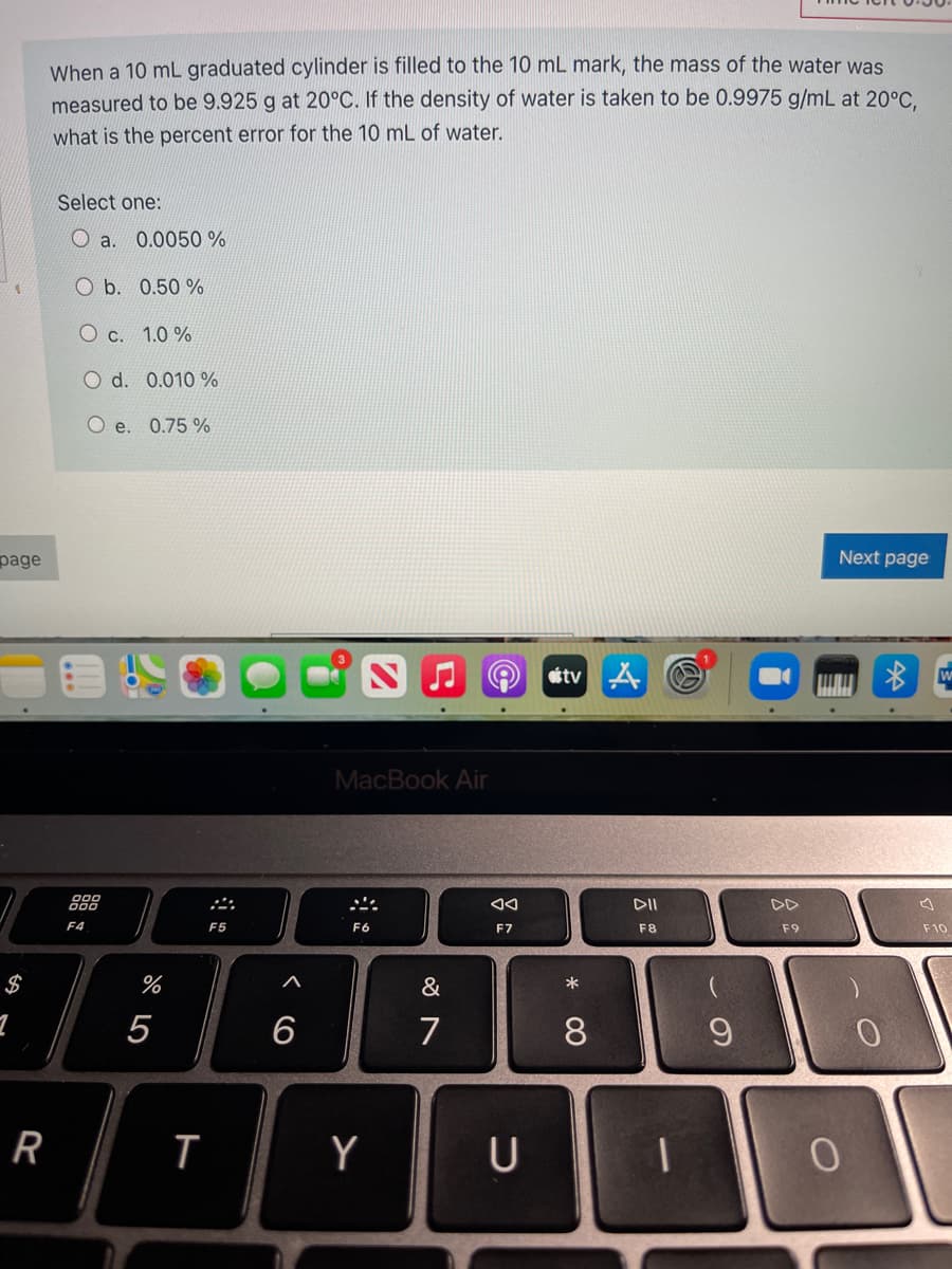 When a 10 mL graduated cylinder is filled to the 10 mL mark, the mass of the water was
measured to be 9.925 g at 20°C. If the density of water is taken to be 0.9975 g/mL at 20°C.
what is the percent error for the 10 mL of water.
Select one:
O a.
0.0050 %
O b. 0.50 %
O c. 1.0 %
O d. 0.010 %
O e. 0.75 %
page
Next page
etv A O
MacBook Air
888
DII
DD
F4
F5
F6
F7
F8
F9
F10
$
&
*
5
7
8.
R
Y
U
< CO
