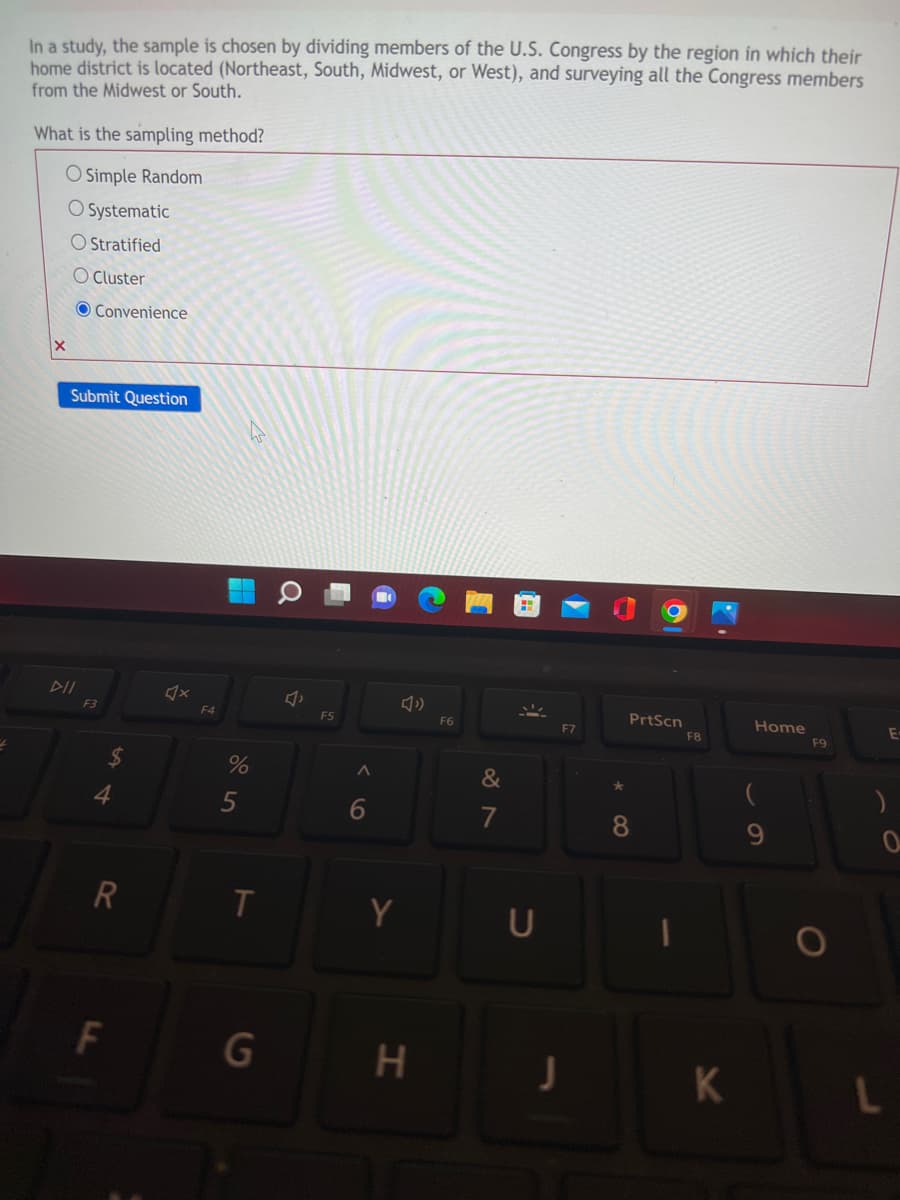 In a study, the sample is chosen by dividing members the U.S. Congress by the region in which their
home district is located (Northeast, South, Midwest, or West), and surveying all the Congress members
from the Midwest or South.
What is the sampling method?
O Simple Random
O Systematic
O Stratified
O Cluster
PrtScn
Home
E
Convenience
Submit Question
DII
X
F3
R
F
F4
%
5
T
G
Ô
F5
A
6
Y
H
F6
&
7
U
F7
J
8
F8
K
(
9
F9
O
)
0
L