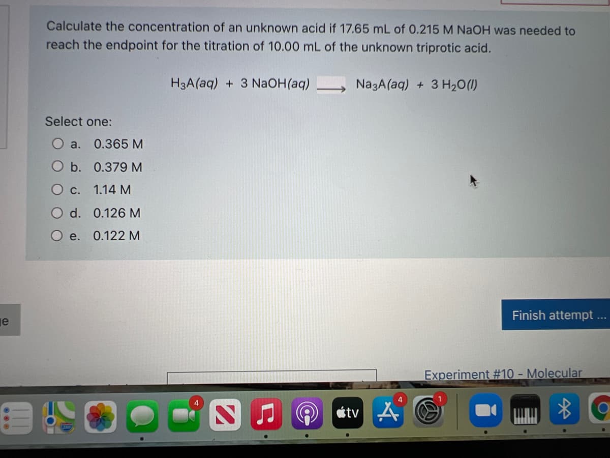 Calculate the concentration of an unknown acid if 17.65 mL of 0.215 M NaOH was needed to
reach the endpoint for the titration of 10.00 mL of the unknown triprotic acid.
H3A(aq) + 3 NaOH(aq)
NazA(aq) + 3 H20(1)
Select one:
O a. 0.365 M
O b. 0.379 M
Ос.
1.14 M
d. 0.126 M
O e.
Finish attempt..
je
Experiment #10 - Molecular
4
étv A O
