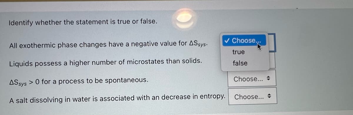 Identify whether the statement is true or false.
v Choose..
All exothermic phase changes have a negative value for ASsys.
true
Liquids possess a higher number of microstates than solids.
false
Choose...
> 0 for a process to be spontaneous.
ASsys
Choose...
A salt dissolving in water is associated with an decrease in entropy.
