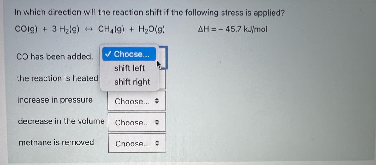 In which direction will the reaction shift if the following stress is applied?
CO(g) + 3 H2(g) CH4(g) + H20(g)
AH = - 45.7 kJ/mol
CO has been added.
v Choose...
shift left
the reaction is heated
shift right
increase in pressure
Choose... +
decrease in the volume
Choose...
methane is removed
Choose...
