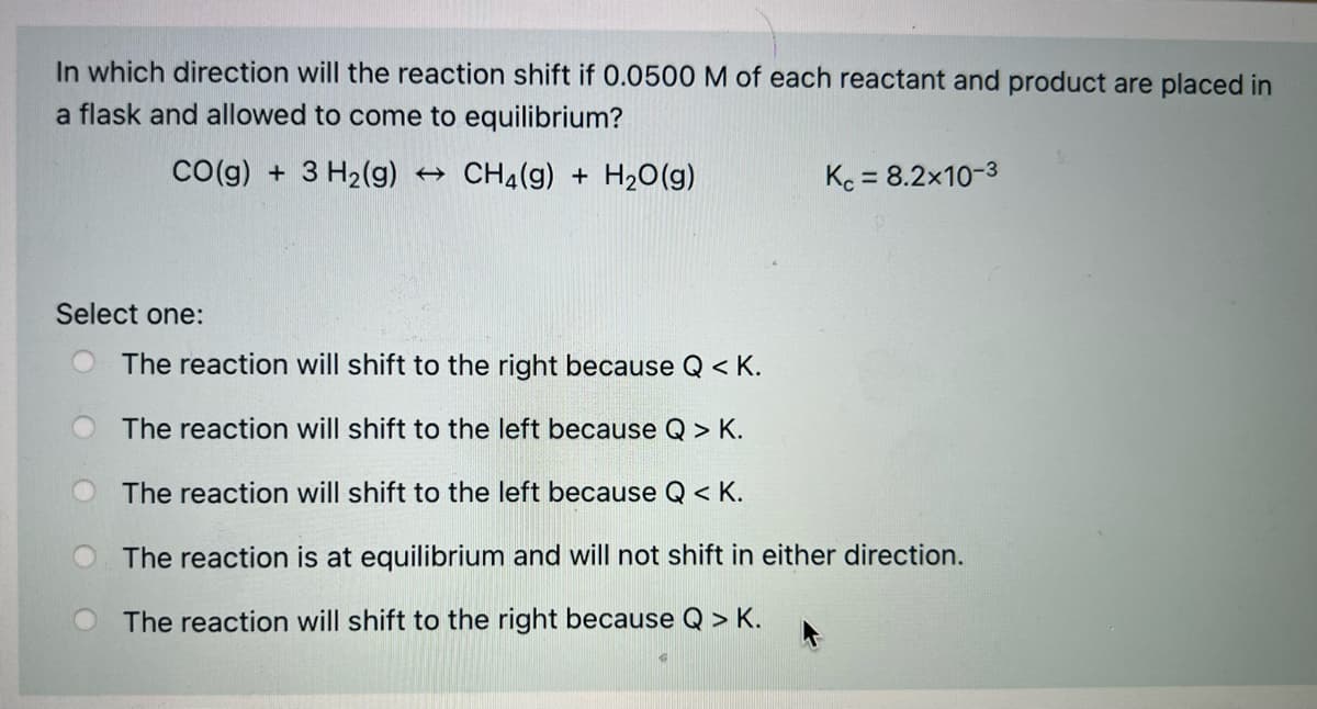 In which direction will the reaction shift if 0.0500 M of each reactant and product are placed in
a flask and allowed to come to equilibrium?
Co(g) + 3 H2(g) → CH4(g) + H20(g)
Kc = 8.2x10-3
Select one:
The reaction will shift to the right because Q < K.
The reaction will shift to the left because Q > K.
The reaction will shift to the left because Q < K.
The reaction is at equilibrium and will not shift in either direction.
The reaction will shift to the right because Q > K.
