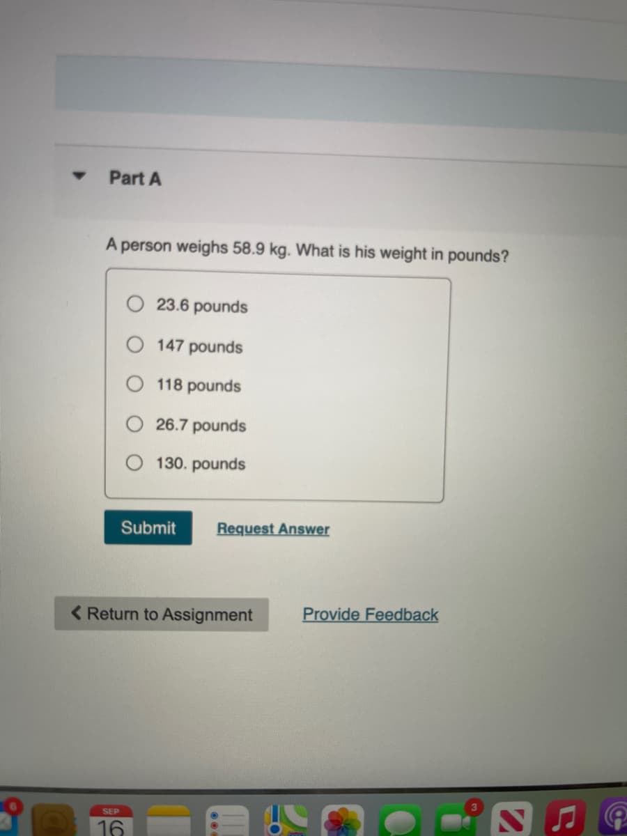 Part A
person weighs 58.9 kg. What is his weight in pounds?
23.6 pounds
147 pounds
118 pounds
26.7 pounds
130. pounds
Submit
Request Answer
< Return to Assignment
Provide Feedback
SEP
