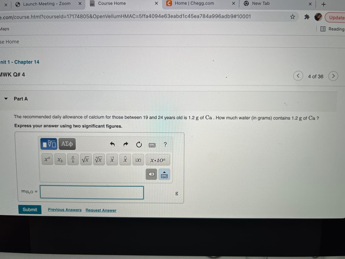 O Launch Meeting - Zoom
Course Home
C Home | Chegg.com
9 New Tab
e.com/course.html?courseld=17174805&OpenVellumHMAC=5ffa4094e63eabd1c45ea784a996adb9#10001
Update
Маps
国Reading
se Home
nit 1- Chapter 14
MWK Q# 4
4 of 36
Part A
The recommended daily allowance of calcium for those between 19 and 24 years old is 1.2 g of Ca. How much water (in grams) contains 1.2 g of Ca ?
Express your answer using two significant figures.
X•10"
MHO =
g
Submit
Previous Answers Request Answer
國

