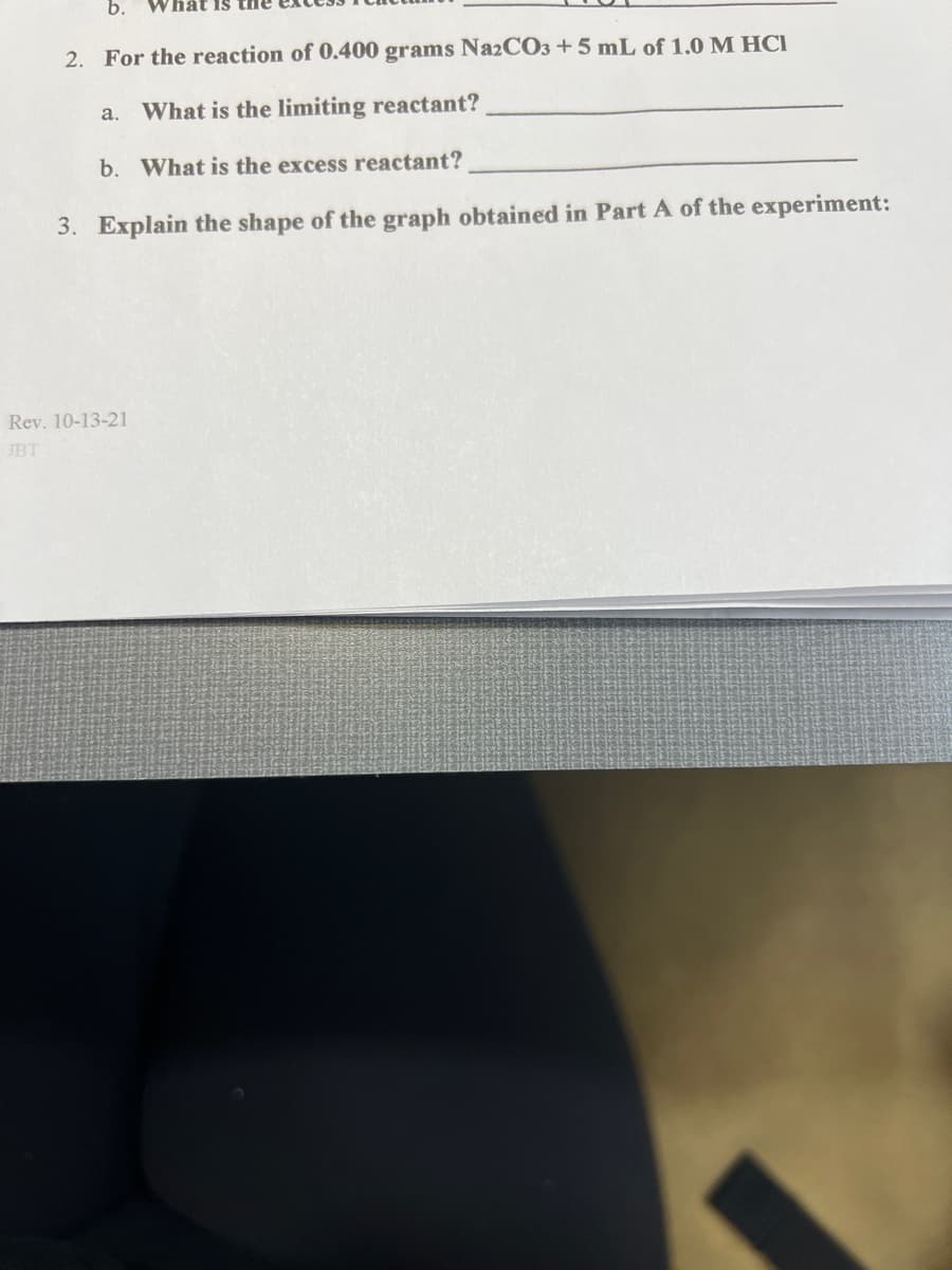 b.
2. For the reaction of 0.400 grams Na2CO3 + 5 mL of 1.0 M HCI
a. What is the limiting reactant?
b. What is the excess reactant?
3. Explain the shape of the graph obtained in Part A of the experiment:
Rev. 10-13-21
JBT
