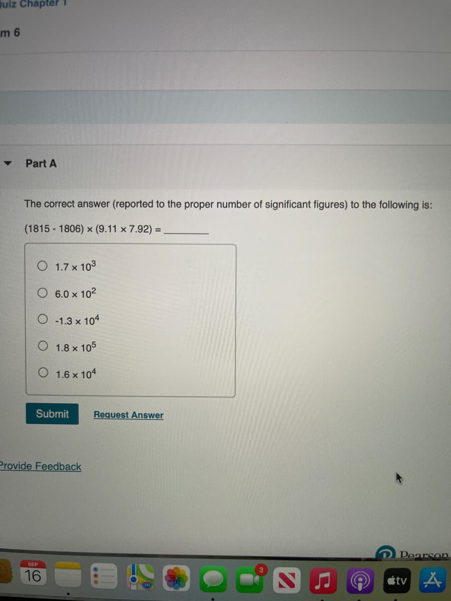 uiz Chapter
m 6
Part A
The correct answer (reported to the proper number of significant figures) to the following is:
(1815 - 1806) x (9.11 x 7.92) =
O 1.7 x 103
6.0 x 102
-1.3 x 104
O 1.8 x 105
O 1.6 x 104
Submit
Request Answer
Provide Feedback
Pearson
SEP
16
étv A
