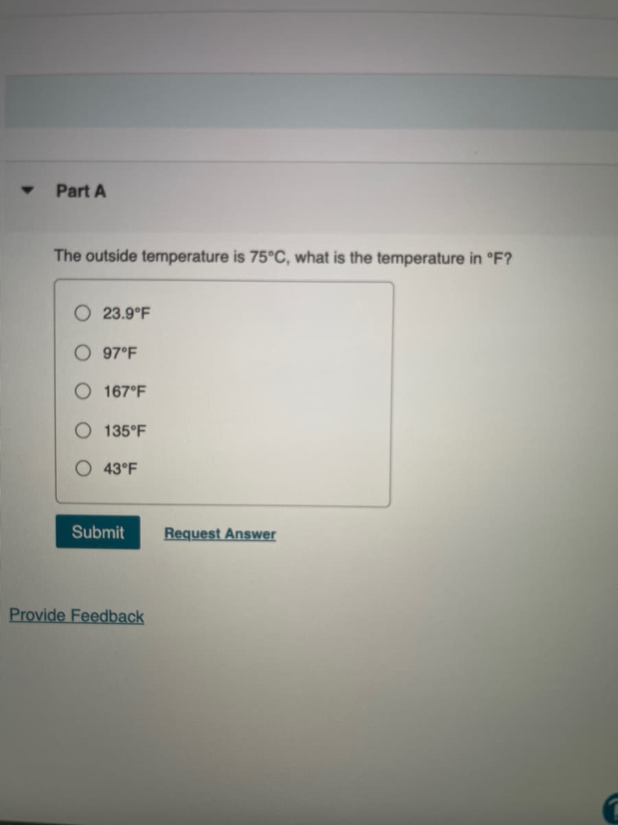 Part A
The outside temperature is 75°C, what is the temperature in °F?
23.9°F
97°F
167°F
135°F
43°F
Submit
Request Answer
Provide Feedback
