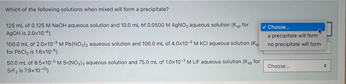 Which of the following solutions when mixed will form a precipitate?
125 mL of 0.125 M NaOH aqueous solution and 10.0 mL of 0.0500 M AgNO3 aqueous solution (Ksp for
v Choose...
A9OH is 2.0x10-8)
a precipitate will form
100.0 ml of 2.0×10-3 M Pb(NO3)2 aqueous solution and 100.0 mL of 4.0x10-3 M KCI aqueous solution (Ks
no precipitate will form
for PbCl2 is 1.6x10-5)
50.0 mL of 8.5×10-3 M Sr(NO3)2 aqueous solution and 75.0 mL of 1.0×x10-3 M LiF aqueous solution (Ksp for
Choose...
SFF2 is 7.9x10-10)
