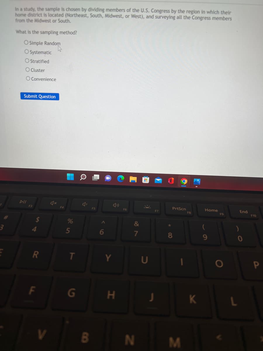 3
In a study, the sample is chosen by dividing members of the U.S. Congress by the region in which their
home district is located (Northeast, South, Midwest, or West), and surveying all the Congress members
from the Midwest or South.
What is the sampling method?
O Simple Random
O Systematic
O Stratified
O Cluster
O Convenience
Submit Question
DII
PrtScn
Home
F3
$
4
R
V
F4
%
5
T
G
Q
A
B
F5
A
6
H
F6
&
7
N
F7
J
8
M
FB
K
(
9
F9
O
End
0
L
F10