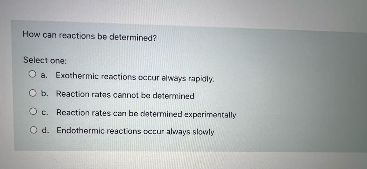 How can reactions be determined?
Select one:
a. Exothermic reactions occur always rapidly.
O b. Reaction rates cannot be determined
O c. Reaction rates can be determined experimentally
d. Endothermic reactions occur always slowly
