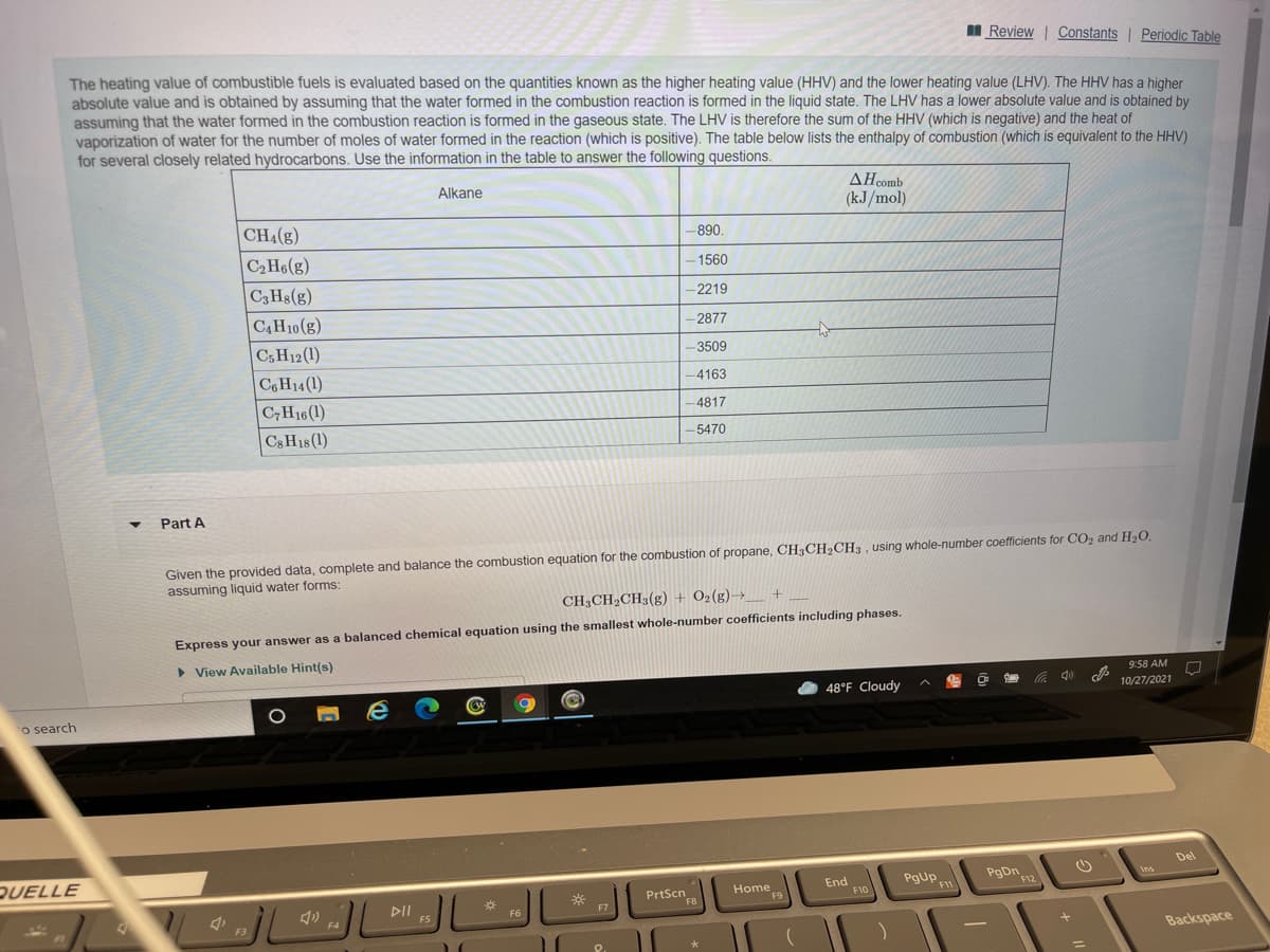 I Review | Constants Periodic Table
The heating value of combustible fuels is evaluated based on the quantities known as the higher heating value (HHV) and the lower heating value (LHV). The HHV has a higher
absolute value and is obtained by assuming that the water formed in the combustion reaction is formed in the liquid state. The LHV has a lower absolute value and is obtained by
assuming that the water formed in the combustion reaction is formed in the gaseous state. The LHV is therefore the sum of the HHV (which is negative) and the heat of
vaporization of water for the number of moles of water formed in the reaction (which is positive). The table below lists the enthalpy of combustion (which is equivalent to the HHV)
for several closely related hydrocarbons. Use the information in the table to answer the following questions.
AHcomb
(kJ/mol)
Alkane
CH4(g)
-890.
C2H6(g)
- 1560
C3 Hs(g)
-2219
CAH10(g)
-2877
Cs H12(1)
-3509
C&H14(1)
-4163
CH16(1)
-4817
Cs H18(1)
-5470
Part A
Given the provided data, complete and balance the combustion equation for the combustion of propane, CH3CH2CH3 , using whole-number coefficients for CO2 and H2O.
assuming liquid water forms:
CH3CH2CH3(g) + 02(g)→_ +
Express your answer as a balanced chemical equation using the smallest whole-number coefficients including phases.
> View Available Hint(s)
9:58 AM
48°F Cloudy
10/27/2021
o search
Del
QUELLE
PgDn
F12
Home
F9
End
F10
PgUp
F11
Ins
PrtScn.
DII
F7
F3
Backspace
