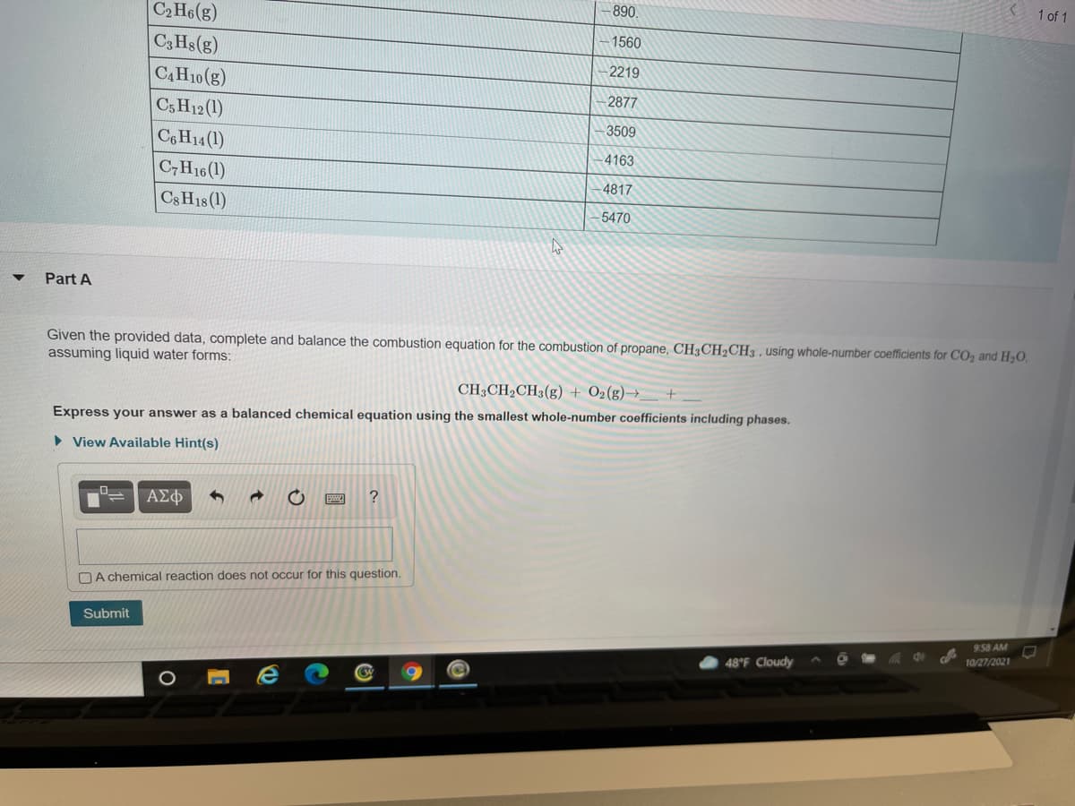 1 of 1
890
C2 H6(g)
-1560
C3 Hs(g)
2219
CAH10(g)
2877
C5 H12 (1)
C6H14 (1)
3509
4163
C,H16(1)
4817
Cs H18 (1)
5470
Part A
Given the provided data, complete and balance the combustion equation for the combustion of propane, CH3CH2CH3 , using whole-number coefficients for CO, and H2O.
assuming liquid water forms:
CH3CH2CH3(g) + O2(g)→_
Express your answer as a balanced chemical equation using the smallest whole-number coefficients including phases.
• View Available Hint(s)
AE
DA chemical reaction does not occur for this question.
Submit
9:58 AM
10/27/2021
48°F Cloudy
