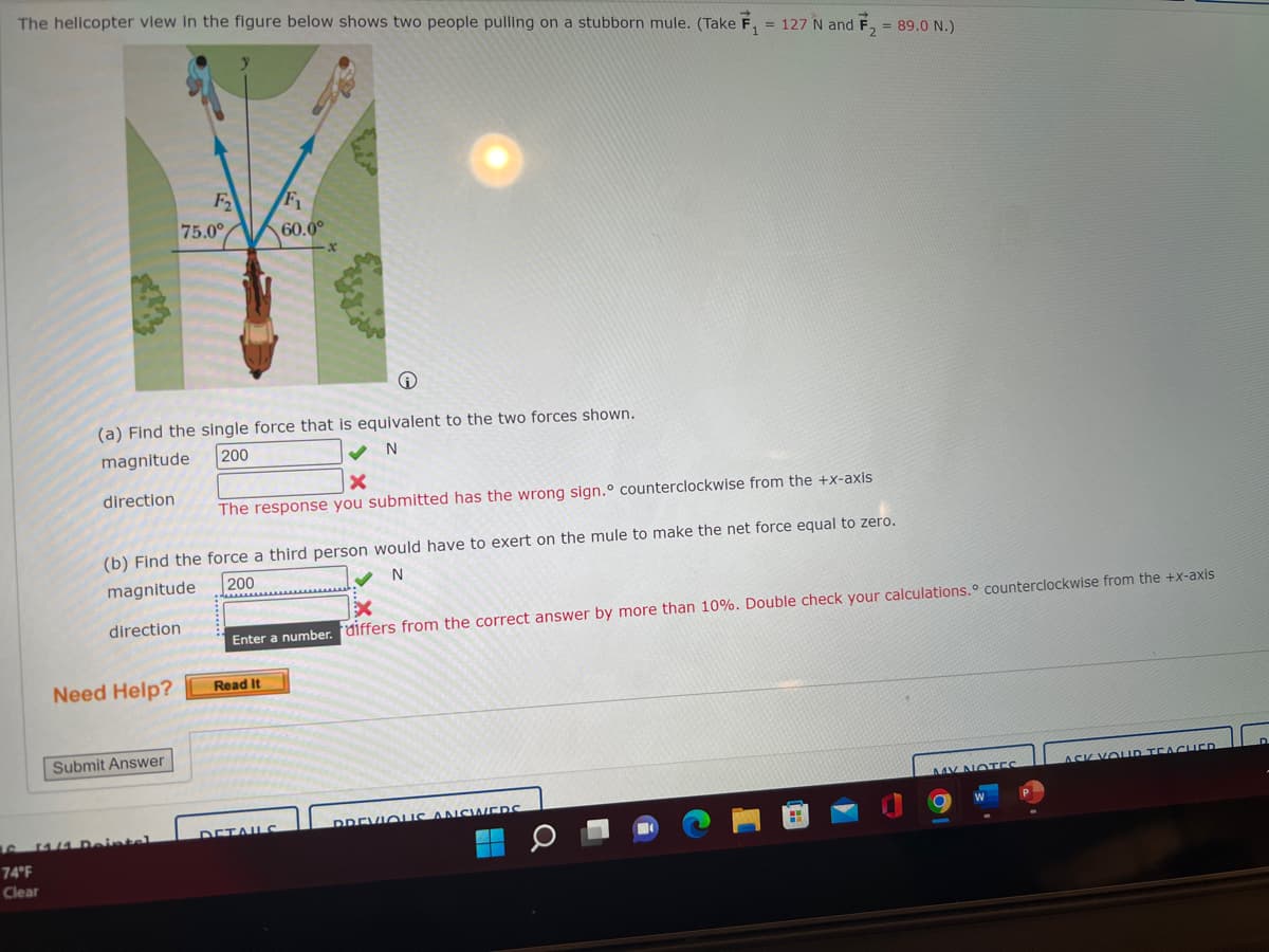 The helicopter view in the figure below shows two people pulling on a stubborn mule. (Take F₁ = 127 N and F₂ = 89.0 N.)
direction
(a) Find the single force that is equivalent to the two forces shown.
magnitude
200
N
Need Help?
F₂
Submit Answer
75.0°
6 14/1 Deintel
74°F
Clear
(b) Find the force a third person would have to exert on the mule to make the net force equal to zero.
N
200
magnitude
direction
F₁
60.0⁰
X
The response you submitted has the wrong sign.° counterclockwise from the +x-axis
Enter a number. differs from the correct answer by more than 10%. Double check your calculations. counterclockwise from the +x-axis
Read It
DETAILS
PREVIOUS ANSWERS
MY NOTES
ASK YOUR TEACHER
