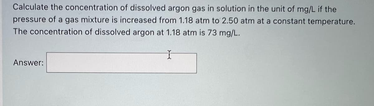 Calculate the concentration of dissolved argon gas in solution in the unit of mg/L if the
pressure of a gas mixture is increased from 1.18 atm to 2.50 atm at a constant temperature.
The concentration of dissolved argon at 1.18 atm is 73 mg/L.
Answer:
