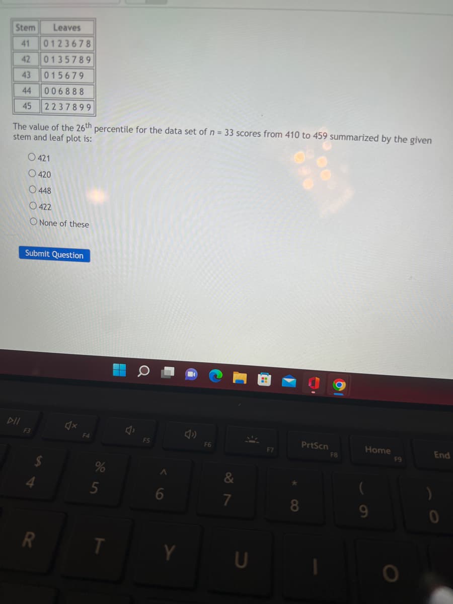 Stem Leaves
41 0123678
42 0135789
43 015679
44 006888
45 2237899
The value of the 26th percentile for the data set of n = 33 scores from 410 to 459 summarized by the given
stem and leaf plot is:
O 421
O 420
O 448
0422
O None of these
Submit Question
F3
4
R
F4
5
T
A
6
F6
&
7
U
F7
★
8
PrtScn
1
F8
Home
F9
O
)
End