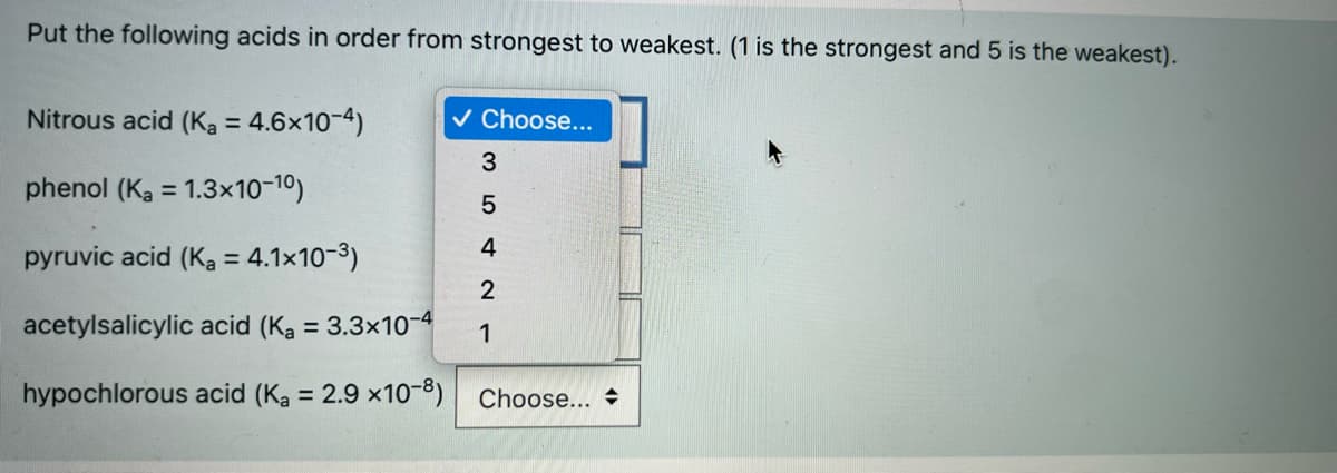 Put the following acids in order from strongest to weakest. (1 is the strongest and 5 is the weakest).
Nitrous acid (Ka = 4.6x10-4)
v Choose...
%3D
3
phenol (Ka = 1.3×10-10)
%3D
5
4
pyruvic acid (Ka = 4.1x10-3)
2
acetylsalicylic acid (Ka = 3.3×10-4
1
hypochlorous acid (Ka = 2.9 x10-8) Choose..
