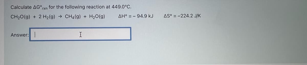 Calculate AG°cxn for the following reaction at 449.0°C.
CH20(g) + 2 H2(g) → CH4(g) + H20(g)
AH° = - 94.9 kJ
AS° = -224.2 J/K
Answer:
