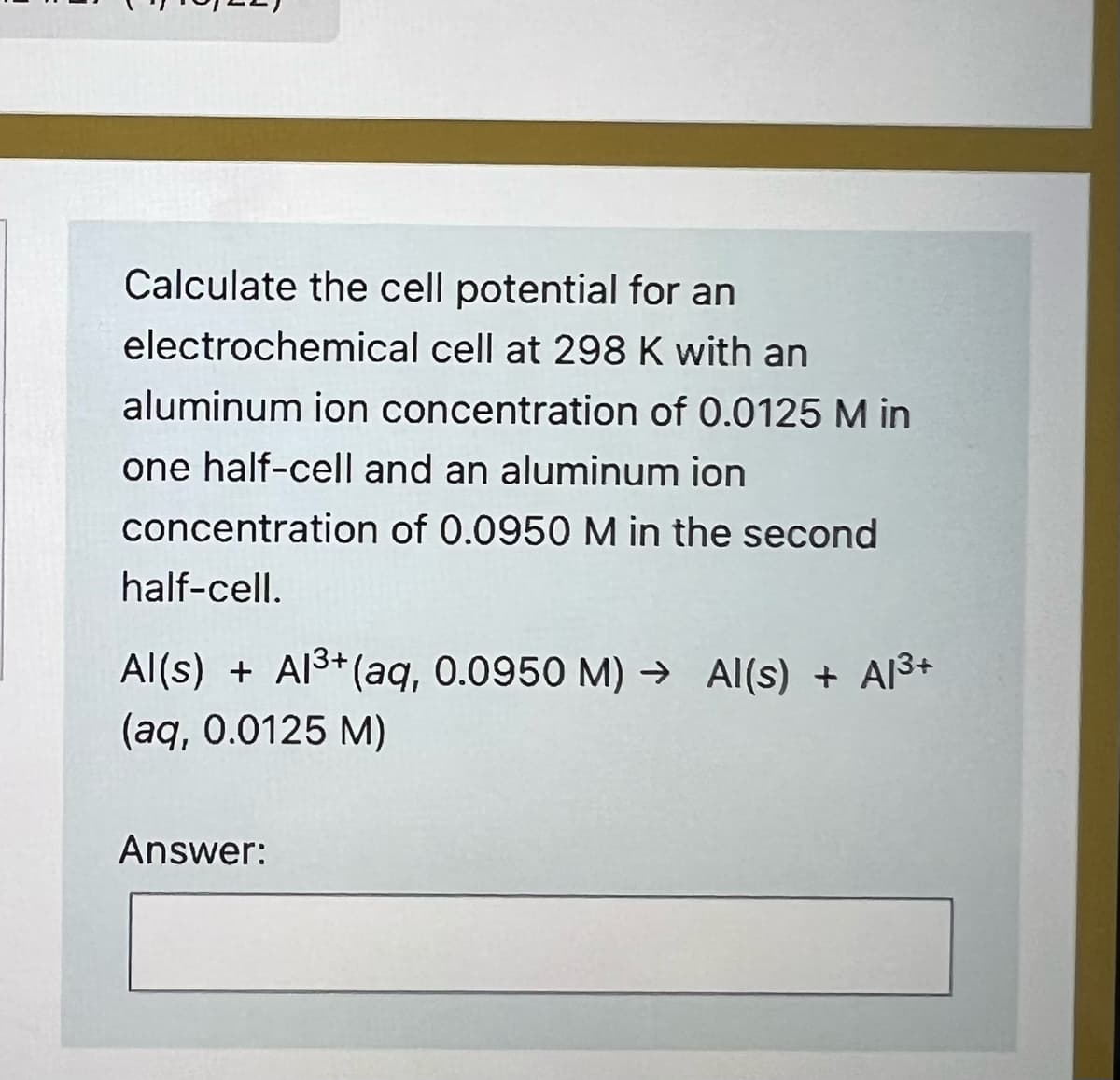 Calculate the cell potential for an
electrochemical cell at 298 K with an
aluminum ion concentration of 0.0125 M in
one half-cell and an aluminum ion
concentration of 0.0950M in the second
half-cell.
Al(s) + Al3+(aq, 0.0950 M) → Al(s) + Al3+
(aq, 0.0125 M)
Answer:
