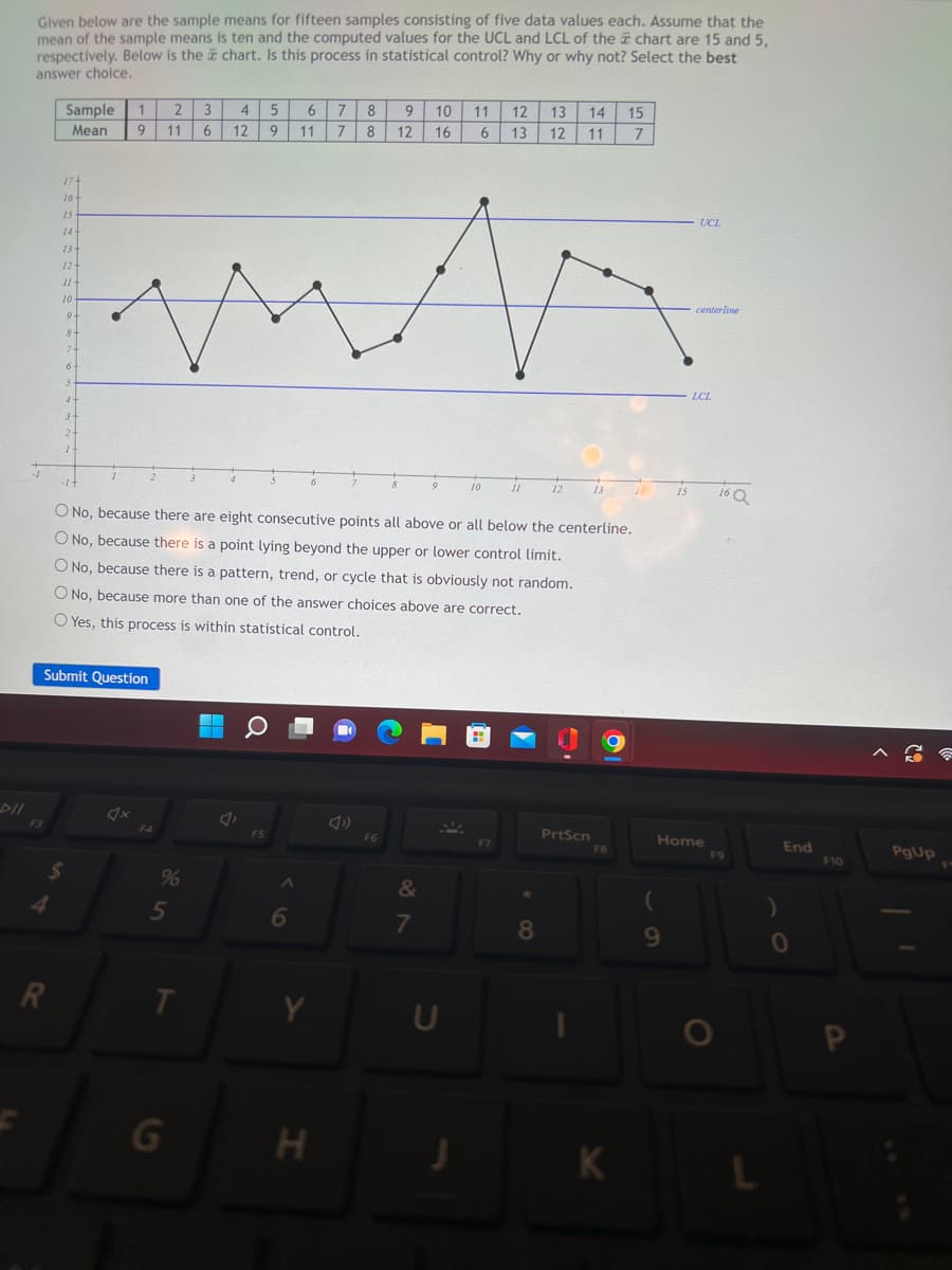 DII
Given below are the sample means for fifteen samples consisting of five data values each. Assume that the
mean of the sample means is ten and the computed values for the UCL and LCL of the chart are 15 and 5,
respectively. Below is the chart. Is this process in statistical control? Why or why not? Select the best
answer choice.
Sample 1 2
3
Mean 9 11 6
17+
16-
15
14+
13+
12+
11+
10-
9.
8+
7-
6
5
4.
3-
2-
1-
R
Submit Question
$
F4
%
-1 +
O No, because there are eight consecutive points all above or all below the centerline.
O No, because there is a point lying beyond the upper or lower control limit.
O No, because there is a pattern, trend, or cycle that is obviously not random.
O No, because more than one of the answer choices above are correct.
O Yes, this process is within statistical control.
5
T
4
5
12 9
▬▬
FS
6 7 8
11 7 8
6
6
Y
H
49
9 10
12 16
F6
8
&
7
9
U
11 12
6
13
J
10
F7
11
13 14 15
12 11 7
8
12
PrtScn
13
FB
K
15
9
UCL
centerline
LCL
Home
16 Q
F9
L
)
End
0
F10
A
PgUp
☎