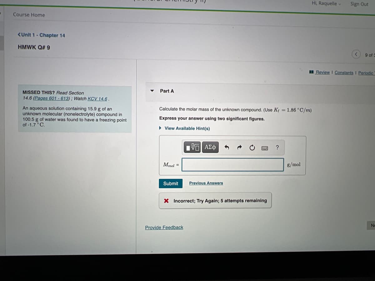 Hi, Raquelle v
Sign Out
Course Home
<Unit 1- Chapter 14
HMWK Q# 9
<>
9 of 3
Review I Constants I Periodic
MISSED THIS? Read Section
Part A
14.6 (Pages 601 - 613); Watch KCV 14.6 .
An aqueous solution containing 15.9 g of an
unknown molecular (nonelectrolyte) compound in
100.5 g of water was found to have a freezing point
of -1.7 C.
Calculate the molar mass of the unknown compound. (Use Kr = 1.86 °C/m)
Express your answer using two significant figures.
• View Available Hint(s)
Mmol =
8/mol
Submit
Previous Answers
X Incorrect; Try Again; 5 attempts remaining
Ne
Provide Feedback
