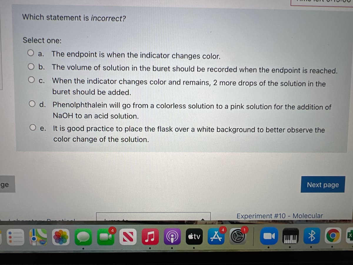 Which statement is incorrect?
Select one:
a. The endpoint is when the indicator changes color.
b. The volume of solution in the buret should be recorded when the endpoint is reached.
O c. When the indicator changes color and remains, 2 more drops of the solution in the
buret should be added.
d. Phenolphthalein will go from a colorless solution to a pink solution for the addition of
NaOH to an acid solution.
e. It is good practice to place the flask over a white background to better observe the
color change of the solution.
ge
Next page
Experiment #10 - Molecular
étv
