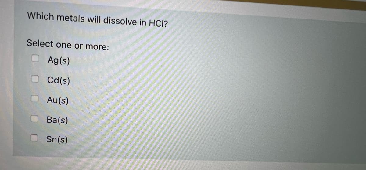 Which metals will dissolve in HCl?
Select one or more:
Ag(s)
Cd(s)
Au(s)
Ba(s)
Sn(s)
