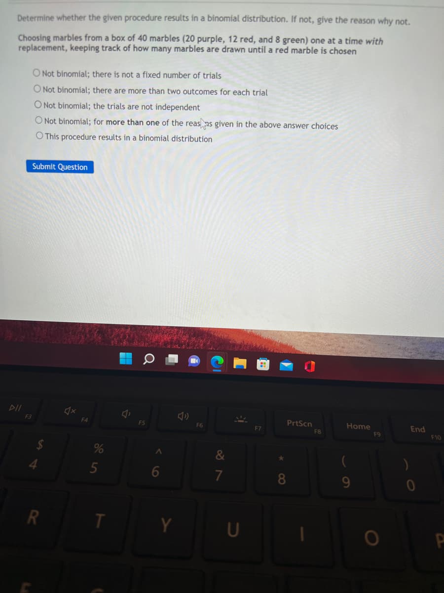 Determine whether the given procedure results in a binomial distribution. If not, give the reason why not.
Choosing marbles from a box of 40 marbles (20 purple, 12 red, and 8 green) one at a time with
replacement, keeping track of how many marbles are drawn until a red marble is chosen
O Not binomial; there is not a fixed number of trials
O Not binomial; there are more than two outcomes for each trial
O Not binomial; the trials are not independent
O Not binomial; for more than one of the reas as given in the above answer choices
O This procedure results in a binomial distribution
Submit Question
X
PrtScn
DII
F3
4
R
F4
%
5
T
F5
6
F6
&
7
U
F7
*
8
F8
Home
(
F9
O
)
End
F10
P