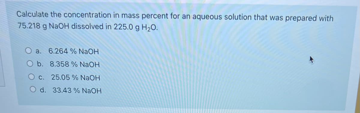 Calculate the concentration in mass percent for an aqueous solution that was prepared with
75.218 g NAOH dissolved in 225.0 g H20.
a. 6.264 % NaOH
O b. 8.358 % NaOH
C. 25.05 % NaOH
O d. 33.43 % NaOH
