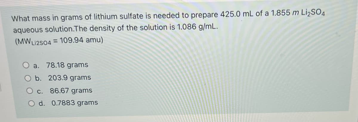 What mass in grams of lithium sulfate is needed to prepare 425.0 mL of a 1.855 m L¡2SO4
aqueous solution.The density of the solution is 1.086 g/mL.
(MWLI2S04 = 109.94 amu)
O a. 78.18 grams
O b. 203.9 grams
c. 86.67 grams
O d. 0.7883 grams
