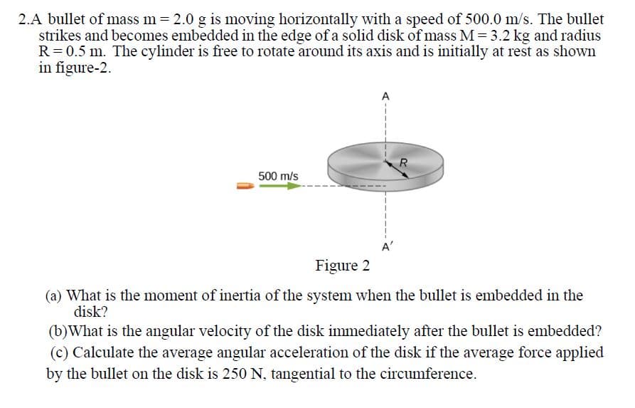 2.A bullet of mass m 2.0 g is moving horizontally with a speed of 500.0 m/s. The bullet
strikes and becomes embedded in the edge of a solid disk of mass M = 3.2 kg and radius
R= 0.5 m. The cylinder is free to rotate around its axis and is initially at rest as shown
in figure-2.
A
500 m/s
Figure 2
(a) What is the moment of inertia of the system when the bullet is embedded in the
disk?
(b)What is the angular velocity of the disk immediately after the bullet is embedded?
(c) Calculate the average angular acceleration of the disk if the average force applied
by the bullet on the disk is 250 N, tangential to the circumference.
